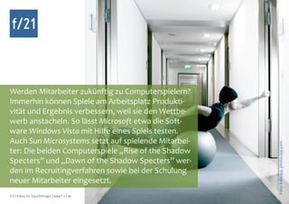 f/21



Werden Mitarbeiter zukünftig zu Computerspielern?
Immerhin können Spiele am Arbeitsplatz Produkti-
vität und Ergebnis verbessern, weil sie den Wettbe-
werb anstacheln. So lässt Microsoft etwa die Soft-
ware Windows Vista mit Hilfe eines Spiels testen.
Auch Sun Microsystems setzt auf spielende Mitarbei-




                                                      Foto: kallejipp, photocase.com
ter: Die beiden Computerspiele „Rise of the Shadow
Specters” und „Dawn of the Shadow Specters” wer-
den im Recruitingverfahren sowie bei der Schulung
neuer Mitarbeiter eingesetzt.
f/21 ▪ Büro für Zukunftsfragen | www.f-21.de
 