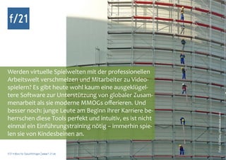 f/21



Werden virtuelle Spielwelten mit der professionellen
Arbeitswelt verschmelzen und Mitarbeiter zu Video-
spielern? Es gibt heute wohl kaum eine ausgeklügel-
tere Software zur Unterstützung von globaler Zusam-
menarbeit als sie moderne MMOGs offerieren. Und
besser noch: junge Leute am Beginn ihrer Karriere be-




                                                           Foto: ChriSes, photocase.com
herrschen diese Tools perfekt und intuitiv, es ist nicht
einmal ein Einführungstraining nötig – immerhin spie-
len sie von Kindesbeinen an.

f/21 ▪ Büro für Zukunftsfragen | www.f-21.de
 