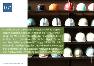 f/21



Crowdsourcing bietet neue Wege, Arbeit zu organi-
sieren. Dabei bleibt jedoch immer die Herausforde-
rung, die Masse der Internetnutzer ausreichend zum
Mitmachen zu motivieren. Da die Beiträge in Form
von Zeit, Arbeit und Denkleistung größtenteils nicht
entgolten werden, liegt der Gedanke nahe, die Aufga-




                                                       Foto: cocaline, photocase.com
ben unterhaltsam zu gestalten. Mit Gamification wer-
den Spaß und Unterhaltung zu einer neuen Währung.



f/21 ▪ Büro für Zukunftsfragen | www.f-21.de
 