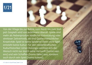 f/21



Von der Wiege bis zur Bahre, vom Nord- bis zum Süd-
pol: Gespielt wird von jedermann überall. Spiele sind
mehr als Nebenprodukt kindlicher Entwicklung oder
sinnloser Zeitvertreib, sie sind Quelle menschlicher
Kreativität: Spiel ist keine Spielerei! Denn ohne Spiel
entsteht keine Kultur: Für den niederländlischen
Kulturhistoriker Johan Huizinga zeichnet sich der




                                                          Foto: suze, photocase.com
Mensch nicht nur durch seine Vernunft (homo sapi-
ens) und sein Schaffen (homo faber) aus, sondern
auch durch sein Spiel (homo ludens).
f/21 ▪ Büro für Zukunftsfragen | www.f-21.de
 