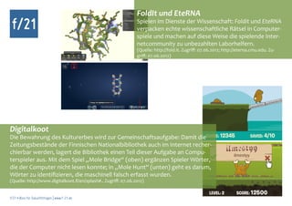 FoldIt und EteRNA
 f/21                                                           Spielen im Dienste der Wissenschaft: Foldit und EteRNA
                                                                verpacken echte wissenschaftliche Rätsel in Computer-
                                                                spiele und machen auf diese Weise die spielende Inter-
                                                                netcommunity zu unbezahlten Laborhelfern.
                                                                (Quelle: http://fold.it. Zugriff: 07.06.2012; http://eterna.cmu.edu. Zu-
                                                                griff: 07.06.2012)




Digitalkoot
Die Bewahrung des Kulturerbes wird zur Gemeinschaftsaufgabe: Damit die
Zeitungsbestände der Finnischen Nationalbibliothek auch im Internet recher-
chierbar werden, lagert die Bibliothek einen Teil dieser Aufgabe an Compu-
terspieler aus. Mit dem Spiel „Mole Bridge“ (oben) ergänzen Spieler Wörter,
die der Computer nicht lesen konnte; in „Mole Hunt“ (unten) geht es darum,
Wörter zu identifizieren, die maschinell falsch erfasst wurden.
(Quelle: http://www.digitalkoot.fi/en/splash#.. Zugriff: 07.06.2012)


f/21 ▪ Büro für Zukunftsfragen | www.f-21.de
 