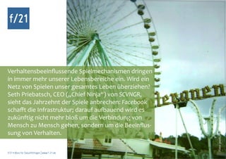 f/21



Verhaltensbeeinflussende Spielmechanismen dringen
in immer mehr unserer Lebensbereiche ein. Wird ein
Netz von Spielen unser gesamtes Leben überziehen?
Seth Priebatsch, CEO („Chief Ninja“) von SCVNGR,
sieht das Jahrzehnt der Spiele anbrechen: Facebook
schafft die Infrastruktur; darauf aufbauend wird es




                                                      Foto: pontchen, photocase.com
zukünftig nicht mehr bloß um die Verbindung von
Mensch zu Mensch gehen, sondern um die Beeinflus-
sung von Verhalten.

f/21 ▪ Büro für Zukunftsfragen | www.f-21.de
 