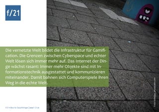 f/21



Die vernetzte Welt bildet die Infrastruktur für Gamifi-
cation. Die Grenzen zwischen Cyberspace und echter
Welt lösen sich immer mehr auf. Das Internet der Din-
ge wächst rasant: Immer mehr Objekte sind mit In-
formationstechnik ausgestattet und kommunizieren
miteinander. Damit bahnen sich Computerspiele ihren




                                                          Foto: kallejipp, photocase.com
Weg in die echte Welt.




f/21 ▪ Büro für Zukunftsfragen | www.f-21.de
 