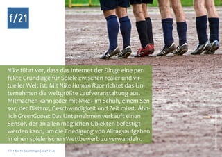f/21



Nike führt vor, dass das Internet der Dinge eine per-
fekte Grundlage für Spiele zwischen realer und vir-
tueller Welt ist: Mit Nike Human Race richtet das Un-
ternehmen die weltgrößte Laufveranstaltung aus.
Mitmachen kann jeder mit Nike+ im Schuh, einem Sen-
sor, der Distanz, Geschwindigkeit und Zeit misst. Ähn-




                                                         Foto: Mr. Nico, photocase.com
lich GreenGoose: Das Unternehmen verkauft einen
Sensor, der an allen möglichen Objekten befestigt
werden kann, um die Erledigung von Alltagsaufgaben
in einen spielerischen Wettbewerb zu verwandeln.
f/21 ▪ Büro für Zukunftsfragen | www.f-21.de
 