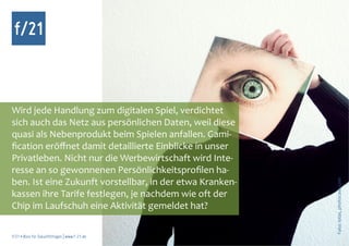 f/21



Wird jede Handlung zum digitalen Spiel, verdichtet
sich auch das Netz aus persönlichen Daten, weil diese
quasi als Nebenprodukt beim Spielen anfallen. Gami-
fication eröffnet damit detaillierte Einblicke in unser
Privatleben. Nicht nur die Werbewirtschaft wird Inte-
resse an so gewonnenen Persönlichkeitsprofilen ha-
ben. Ist eine Zukunft vorstellbar, in der etwa Kranken-




                                                          Foto: iotas, photocase.com
kassen ihre Tarife festlegen, je nachdem wie oft der
Chip im Laufschuh eine Aktivität gemeldet hat?

f/21 ▪ Büro für Zukunftsfragen | www.f-21.de
 
