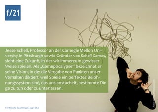 f/21



Jesse Schell, Professor an der Carnegie Mellon Uni-
versity in Pittsburgh sowie Gründer von Schell Games,
sieht eine Zukunft, in der wir immerzu in gewisser
Weise spielen. Als „Gamepocalypse“ bezeichnet er
seine Vision, in der die Vergabe von Punkten unser
Verhalten diktiert, weil Spiele ein perfektes Beloh-




                                                        Foto: KONG, photocase.com
nungssystem sind, das uns anstachelt, bestimmte Din-
ge zu tun oder zu unterlassen.



f/21 ▪ Büro für Zukunftsfragen | www.f-21.de
 