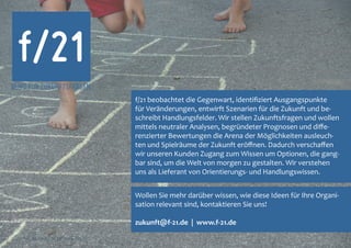 f/21
BÜRO FÜR ZUKUNFTSFRAGEN
                                               f/21 beobachtet die Gegenwart, identifiziert Ausgangspunkte
                                               für Veränderungen, entwirft Szenarien für die Zukunft und be-
                                               schreibt Handlungsfelder. Wir stellen Zukunftsfragen und wollen
                                               mittels neutraler Analysen, begründeter Prognosen und diffe-
                                               renzierter Bewertungen die Arena der Möglichkeiten ausleuch-
                                               ten und Spielräume der Zukunft eröffnen. Dadurch verschaffen
                                               wir unseren Kunden Zugang zum Wissen um Optionen, die gang-
                                               bar sind, um die Welt von morgen zu gestalten. Wir verstehen
                                               uns als Lieferant von Orientierungs- und Handlungswissen.


                                               Wollen Sie mehr darüber wissen, wie diese Ideen für Ihre Organi-
                                               sation relevant sind, kontaktieren Sie uns!

                                               zukunft@f-21.de | www.f-21.de

f/21 ▪ Büro für Zukunftsfragen | www.f-21.de
 