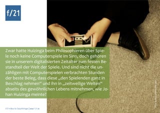 f/21



Zwar hatte Huizinga beim Philosophieren über Spie-
le noch keine Computerspiele im Sinn, doch gehören
sie in unserem digitalisierten Zeitalter zum festen Be-
standteil der Welt der Spiele. Und sind nicht die un-
zähligen mit Computerspielen verbrachten Stunden
der beste Beleg, dass diese „den Spielenden ganz in




                                                          Foto: la dina, photocase.com
Beschlag nehmen“ und ihn in „zeitweilige Welten“
abseits des gewöhnlichen Lebens mitnehmen, wie Jo-
han Huizinga meinte?

f/21 ▪ Büro für Zukunftsfragen | www.f-21.de
 