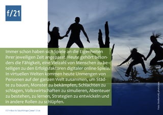 f/21



Immer schon haben sich Spiele an die Eigenheiten
ihrer jeweiligen Zeit angepasst. Heute gehört beson-
ders die Fähigkeit, eine Vielzahl von Menschen zu be-
teiligen zu den Erfolgsfaktoren digitaler online-Spiele.
In virtuellen Welten kommen heute Unmengen von
Personen auf der ganzen Welt zusammen, um Städ-




                                                           Foto: Sissika1108, photocase.
te zu bauen, Monster zu bekämpfen, Schlachten zu
schlagen, Volkswirtschaften zu simulieren, Abenteuer
zu bestehen, zu lernen, Strategien zu entwickeln und
in andere Rollen zu schlüpfen.
f/21 ▪ Büro für Zukunftsfragen | www.f-21.de
 