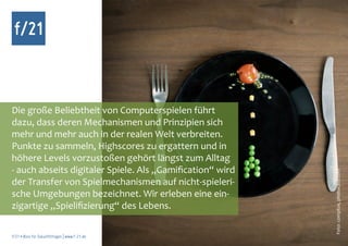 f/21



Die große Beliebtheit von Computerspielen führt
dazu, dass deren Mechanismen und Prinzipien sich
mehr und mehr auch in der realen Welt verbreiten.
Punkte zu sammeln, Highscores zu ergattern und in
höhere Levels vorzustoßen gehört längst zum Alltag
- auch abseits digitaler Spiele. Als „Gamification“ wird




                                                           Foto: complize, photocase.com
der Transfer von Spielmechanismen auf nicht-spieleri-
sche Umgebungen bezeichnet. Wir erleben eine ein-
zigartige „Spielifizierung“ des Lebens.

f/21 ▪ Büro für Zukunftsfragen | www.f-21.de
 