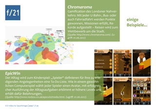 Chromaroma
 f/21                                                   Gamification des Londoner Nahver-
                                                        kehrs: Mit jeder U-Bahn-, Bus- oder
                                                        auch Fahrradfahrt werden Punkte            einige
                                                        gewonnen, Missionen erfüllt, Re-
                                                        korde aufgestellt – Reisen wird zum
                                                                                                   Beispiele...
                                                        Wettbewerb um die Stadt.
                                                        (Quelle: http://www.chromaroma.com/. Zu-
                                                        griff: 01.06.2012)




EpicWin
Der Alltag wird zum Kinderspiel: „Spieler“ definieren für ihre zu erle-
digenden Angelegenheiten eine To-Do-Liste. Wie in einem gewöhn-
lichen Computerspiel wählt jeder Spieler einen Avatar, mit erfolgrei-
cher Ausführung der Alltagsaufgaben erklimmt er höhere Levels und
erhält dafür Belohnungen.
(Quelle: http://www.rexbox.co.uk/epicwin/media.html. Zugriff: 01.06.2012)


f/21 ▪ Büro für Zukunftsfragen | www.f-21.de
 