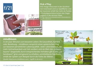 Pick n’Play
 f/21                                               Eine riesige Infoscreen in der Stockhol-
                                                    mer Innenstadt wird zur Spielfläche: Und
                                                    der Gewinner erhält hier mehr als Punkte
                                                    – Produktgutscheine locken den Sieger
                                                    sogleich in die nächste Filiale.
                                                    (Quelle: http://www.brandactivation.nl/en/node/1075.
                                                    Zugriff: 01.06.2012)




mindbloom
In ein paar Minuten zum besseren Leben: Ob Gesundheit, Karriere
oder Beziehung – mindbloom verspricht einen spielerischen Weg
zur besseren persönlichen Lebensqualität. Jeder Lebensbereich, der
mehr Aufmerksamkeit und Zeit verdient wird als Blatt des „Lebens-
baums“ dargestellt; durch entsprechendes Verhalten gilt es den „Le-
bensbaum“ grün und gesund zu erhalten, unmittelbares Feedback
erhält der Spieler zum Beispiel durch die Farbe der Blätter.
(Quelle: http://www.mindbloom.com/. Zugriff: 01.06.2012)


f/21 ▪ Büro für Zukunftsfragen | www.f-21.de
 