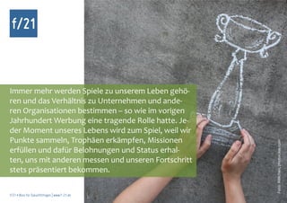 f/21



Immer mehr werden Spiele zu unserem Leben gehö-
ren und das Verhältnis zu Unternehmen und ande-
ren Organisationen bestimmen – so wie im vorigen
Jahrhundert Werbung eine tragende Rolle hatte. Je-
der Moment unseres Lebens wird zum Spiel, weil wir
Punkte sammeln, Trophäen erkämpfen, Missionen




                                                      Foto: MMchen, photocase.com
erfüllen und dafür Belohnungen und Status erhal-
ten, uns mit anderen messen und unseren Fortschritt
stets präsentiert bekommen.

f/21 ▪ Büro für Zukunftsfragen | www.f-21.de
 