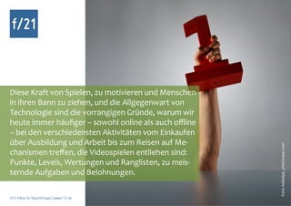 f/21



Diese Kraft von Spielen, zu motivieren und Menschen
in ihren Bann zu ziehen, und die Allgegenwart von
Technologie sind die vorrangigen Gründe, warum wir
heute immer häufiger – sowohl online als auch offline
– bei den verschiedensten Aktivitäten vom Einkaufen
über Ausbildung und Arbeit bis zum Reisen auf Me-




                                                        Foto: kallejipp, photocase.com
chanismen treffen, die Videospielen entliehen sind:
Punkte, Levels, Wertungen und Ranglisten, zu meis-
ternde Aufgaben und Belohnungen.

f/21 ▪ Büro für Zukunftsfragen | www.f-21.de
 