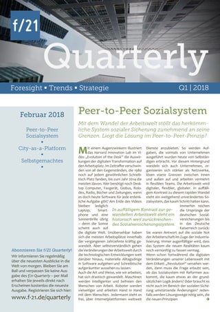 Foresight  Trends  Strategie Q1 | 2018
Februar 2018
Peer-to-Peer
Sozialsystem

City-as-a-Platform

Selbstgemachtes

Abonnieren Sie f/21 Quarterly!
Wir informieren Sie regelmäßig
über die neuesten Ausblicke in die
Welt von morgen. Bleiben Sie am
Ball und verpassen Sie keine Aus-
gabe des f/21 Quarterly – per Mail
erhalten Sie jeweils direkt nach
Erscheinen kostenlos die neueste
Ausgabe. Registrieren Sie sich hier:
www.f-21.de/quarterly
Peer-to-Peer Sozialsystem
Mit einem Augenzwinkern illustriert
das Harvard Innovation Lab im Vi-
deo „Evolution of the Desk” die Auswir-
kungen der digitalen Transformation auf
denArbeitsplatz.ImZeitrafferverschwin-
den von all den Gegenständen, die 1980
noch auf jedem gewöhnlichen Schreib-
tisch Platz fanden, bis zum Jahr 2014 die
meisten davon. Wer benötigt noch Desk-
top Computer, Faxgerät, Globus, Rolo-
dex, Radio, Bücher und Zeitungen, wenn
es doch heute Software für jede erdenk-
liche Aufgabe gibt? Am Ende des Videos
bleiben lediglich
Laptop, Smart-
phone und eine
Sonnenbrille übrig
– denn die Sonne
scheint auch auf
die digitale Welt. Unübersehbar haben
sich die meisten Arbeitsplätze innerhalb
der vergangenen Jahrzehnte kräftig ge-
wandelt. Aber selbstverständlich gehen
die Veränderungender Arbeitswelt durch
die technologischen Entwicklungen weit
darüber hinaus, materielle Alltagsdinge
in Software aufgehen und Schreibtische
aufgeräumter aussehen zu lassen.
Auch die Art und Weise, wie wir arbeiten,
hat sich drastisch gewandelt. Maschinen
werden intelligenter und befreien den
Menschen von Arbeit. Roboter werden
vielseitiger und arbeiten Hand in Hand
mit dem Menschen. Jedermann steht es
frei, über Internetplattformen weltweit
Mit dem Wandel der Arbeitswelt stößt das herkömm-
liche System sozialer Sicherung zunehmend an seine
Grenzen. Liegt die Lösung im Peer-to-Peer-Prinzip?
Dienste anzubieten. So werden Auf-
gaben, die vormals von Unternehmen
ausgeführt wurden heute von Selbstän-
digen erbracht. Vor diesem Hintergrund
wandeln sich auch Unternehmen, or-
ganisieren sich stärker als Netzwerke,
lösen starre Grenzen zwischen innen
und außen auf und arbeiten vermehrt
in flexiblen Teams. Die Arbeitswelt wird
digitaler, flexibler, globaler. In auffälli-
gem Kontrast zu diesem rapiden Wandel
steht ein weitgehend unverändertes So-
zialsystem, das kaum Schritt halten kann.
Immerhin reichen
die Ursprünge der
deutschen Sozial-
versicherungen bis
in das Deutsche
Kaiserreich zurück:
Sie waren Antwort auf die soziale Not
der Arbeiterschaft im Zuge der Industria-
lisierung. Immer augenfälliger wird, dass
das System die neuen Realitäten kaum
noch vernünftig zu fassen vermag.
Wenn schon fortwährend die digitalen
Veränderungen unserer Lebenswelt mit
dem Etikett „Revolution“ versehen wer-
den, dann muss die Frage erlaubt sein,
ob das Sozialsystem mit Reformen aus-
kommt, die kaum etwas an der grund-
sätzlichen Logik ändern? Oder braucht es
nicht auch im Bereich der sozialen Siche-
rung umstürzende Änderungen? Jeden-
falls werden Lösungswege nötig sein, die
die neuen Prinzipien 	 
In auffälligem Kontrast zur ge-
wandelten Arbeitswelt steht ein
historisch weit zurückreichen-
des Sozialversicherungssystem.
Quarterly
 