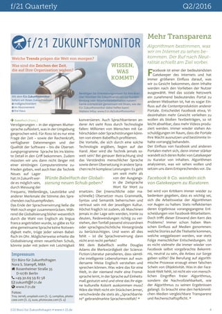 f/21 Quarterly	 Q2/2016
f/21 Büro für Zukunftsfragen  www.f-21.de 	 4
Impressum
f/21 Büro für Zukunftsfragen
Nora S. Stampfl, MBA
 Rosenheimer Straße 35
D-10781 Berlin
 +49.30.69 59 82 58
 zukunft@f-21.de
 www.f-21.de
Fotos:
Troy Jarrell, unsplash.com (S. 1), complize, photo-
case.com (S. 2), suze, photocase.com (S. 4)
 Babelfisch (Forts.)
Verzögerungen – in der eigenen Mutter-
sprache zuflüstert, was in der Umgebung
gesprochen wird. Für Ross ist es nur eine
Frage der Zeit – sowie der Rechenkraft,
verfügbarer Datenmengen und der
Qualität der Software – bis die Überset-
zungsprogramme Sprache bis ins kleins-
te Detail in den Griff bekommen. Zudem
müssten wir uns dann nicht länger mit
einer eintönigen Computerstimme zu-
frieden geben, weil auch hier die Technik
Neues auf Lager
hat:InZukunftwer-
de es möglich sein,
durch Messung der
Frequenz, Wellenlänge, Lautstärke und
anderer Merkmale die Stimme des Spre-
chenden nachzuempfinden.
Das Ende der Sprachverwirrung ließe die
Welt noch enger zusammenrücken. Wäh-
rend die Globalisierung bisher wesentlich
durch die Wahl von Englisch als lingua
franca angetrieben wurde, so gäbe es für
eine gemeinsame Sprache keine Notwen-
digkeit mehr, trüge jeder seinen Babel-
fisch im Ohr. Möglicherweise erhielte die
Globalisierung einen neuerlichen Schub,
könnte jeder mit jedem mit Leichtigkeit
konversieren. Auch Sprachbarrieren an-
derer Art sieht Ross durch Technologie
fallen: Millionen von Menschen mit Ge-
hörschäden oder Sprachstörungen könn-
ten von einem Babelfisch profitieren.
Die Vorteile, die sich durch eine solche
Technologie ergäben, liegen auf der
Hand. Aber wird die Technik jemals so-
weit sein? Bei genauer Betrachtung sind
das Verständnis menschlicher Sprache
sowie deren Übersetzung in andere Spra-
chen recht komplexe Leistungen: Es geht
um weit mehr als
von der Ausgangs-
in die Zielsprache
Wort für Wort zu
ersetzen. Der (menschliche oder ma-
schinelle) Übersetzer muss Grammatik,
Syntax und Semantik beherrschen und
vertraut sein mit der jeweiligen Kultur.
Höchst fraglich ist zudem, ob Maschinen
jemals in der Lage sein werden, Ironie zu
deuten, Redewendungen richtig zu ver-
stehen, den Tonfall passend einzuordnen
oder sprachgeschichtliche Hintergründe
zu berücksichtigen. Und wenn all dies
fehlt – ist die Sprachverwirrung dann
nicht erst recht perfekt?
Mit dem Babelfisch wollte Douglas
Adams die Merkwürdigkeit der Science-
Fiction-Literatur parodieren, dass sämtli-
che intelligente Lebensformen auf wun-
dersame Weise Englisch verstehen und
sprechen können. Was wäre das für eine
Welt, in der niemand mehr eine Fremd-
sprache lernt, in der Sprache auf Einheits-
maß gestutzt wird und ohne das ihr eige-
ne kulturelle Kolorit auskommen muss?
Wäre die Welt nicht ein Stückchen ärmer,
verschwände die stets als „Sprachbarrie-
re“ gebrandmarkte Sprachenvielfalt? 
Würde Babelfisch der Globali-
sierung neuen Schub geben?
f/21 ZUKUNFTSMONITOR
Welche Trends prägen die Welt von morgen?
Was sind die Zeichen der Zeit,
die auf Ihre Organisation wirken?
WISSEN,
WAS
KOMMT!
Mit dem f/21 Zukunftsmonitor
liefern wir Ihnen Zukunftswissen:
 maßgeschneidert
 im Abonnement
 frei Haus
Benötigen Sie Orientierungswissen für Ihre Bran-
che? Möchten Sie Zukunftsanalysen zur Kunden-
bindung oder Mitarbeiterinformation nutzen?
Gerne erörtern wir gemeinsam mit Ihnen, wie der
f/21 Zukunftsmonitor dabei helfen kann!
Weitere Infos: www.f-21.de/zukunftsmonitor
Mehr Transparenz
Algorithmen bestimmen, was
wir im Internet zu sehen be-
kommen. Der Ruf nach Neut-
ralität schießt am Ziel vorbei.
Facebook & Co. wandeln sich
von Gatekeepern zu Kuratoren.
Facebook ist einer der bedeutendsten
Gatekeeper des Internets und hat
immer größeren Einfluss darauf, was
wir zu Gesicht bekommen, denn Inhalte
werden nach den Vorlieben der Nutzer
ausgewählt. Weil das soziale Netzwerk
ein zunehmend bedeutendes Portal zu
anderen Webseiten ist, hat es sogar Ein-
fluss auf die Contentproduktion anderer
Portale. Entscheidet Facebook etwa, Vi-
deoinhalten mehr Gewicht verleihen zu
wollen als bloßen Textbeiträgen, so ist
leicht absehbar, dass mehr Videos produ-
ziert werden. Immer wieder stehen An-
schuldigungen im Raum, dass die Portale
ihre Macht ausnutzen und bestimmte In-
halte vorrangig behandeln.
Der Einfluss von Facebook und anderen
Portalen mehrt sich, denn immer stärker
wandeltsichderenRolle:vonGatekeeper
zu Kurator von Inhalten. Algorithmen
analysieren, was wir sehen wollen und
setzen uns dann Entsprechendes vor. Da-
bei wird von Kritikern immer wieder zu
bedenken gegeben, dass es wichtig sei,
sich die Arbeitsweise der Algorithmen
vor Augen zu halten: Stets reflektierten
deren Ergebnisse vorangegangene Ent-
scheidungen von Facebook-Mitarbeitern.
Doch trifft dieser Einwand den Kern des
Problems? Immer schon haben Men-
schen Einfluss auf Medien genommen:
welcheStoriesaufdieTitelseitekommen,
welche weggelassen werden, war stets
Folge menschlicher Entscheidungen. Ist
es nicht vielmehr die immer wieder von
Facebook selbst vorgebrachte Bekennt-
nis, neutral zu sein, die Anlass zur Sorge
geben sollte? Die Berufung auf algorith-
mische Prozesse erzeugt einen falschen
Schein von Objektivität. Was in der Face-
book-Welt fehlt, ist nicht ein von mensch-
lichen Eingriffen freier Algorithmus,
sondern die Nachvollziehbarkeit, wie
der Algorithmus zu seinen Ergebnissen
gelangt. Es braucht eine den herkömmli-
chen Medien vergleichbare Transparenz
und Rechenschaftspflicht. 
 