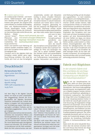 f/21 Quarterly	

Q3/2013

 Am digitalen Lagerfeuer (Forts.)
versammelte, werden sich Menschen
ein zweites Gerät in Betrieb – auf Smart- künftig in einem virtuellen Wohnzimphone, Tablet-Computer oder Laptop mer über das Programm austauschen.
wird nebenbei im Internet gesurft, ge- Fernsehen könnte in Zukunft bedeuten:
twittert oder gemailt. Die Jüngeren sind Facebook und Twitter sind in einen Viwahre Meister im medialen Multitasking. deostream integriert, gleichzeitig haEiner vom Medienunternehmen Time ben die Zuschauer die Möglichkeit zum
Warner beauftragten Studie zufolge Videochat. Überhaupt werden soziale
wechseln Digital Natives, die Ureinwoh- Netzwerke das Fernsehen stark beeinflusner des Internets, jede zweite Minute das sen: Man redet wieder übers Fernsehen,
Medium.
Dieses
und zwar im Netz.
„Second Screen“- Kaum noch jemand, der sich
Dabei wird der
Phänomen
wird mit einem einzigen Bildschirm
Fernsehzuschauer
eine Vielfalt an Bo- begnügt. Fernsehen muss die
gründlicher ananusmaterial, Hin- Aufmerksamkeit teilen.
lysiert denn je,
tergrundinformadenn die Zukunft
tionen und natürlich auch Werbung auf des Fernsehens wird personalisiert sein.
anderen Kanälen entstehen lassen, wo- TV-Anbieter werden dem Zuschauer Vordurch sich Fernsehen immer stärker vom schläge für Filme und Sendungen maFernsehgerät löst.
chen, die zu seinen Vorlieben passen.
Trotzdem wird in der digitalen Welt das Der nächste Schritt wird personalisierte
Fernsehen wieder stärker seine Lager- Werbung sein. Durch die Auswertung
feuer-Wirkung entfalten: Wie einst die von Twitterströmen, Kommentaren auf
Familie sich rund um das Fernsehgerät sozialen Netzwerken und dergleichen

Fabrik mit Köpfchen

Druckfrisch!

In der smarten Fabrik sind
Bits und Bytes die wichtigsten Werkstoffe. Wird Cloud
Computing zum Modell für
die Industrieproduktion?

Die berechnete Welt
Leben unter dem Einfluss von
Algorithmen
Nora S. Stampfl
dpunkt.verlag
ISBN: 978-3-944099-03-3
14,95 Euro
Auf dem Weg in die digitale Zukunft
stehen wir heute an einer entscheidenden Weggabelung: Obwohl die Errungenschaften der digitalen Revolution
natürliche Verbündete der Freiheit sind,
stehen in jüngster Zeit Informatisierung
und Technisierung unserer Welt dem ursprünglich verfolgten Freiheits- und Demokratisierungsgedanken immer häufiger entgegen.
Algorithmen übernehmen die Herrschaft,
schränken die menschliche Willens- und
Handlungsfreiheit ein, indem sie Verhalten auf vorbestimmte Bahnen zwingen.
„Die berechnete Welt“ zeichnet ein Bild
der neuen Beschränkungen des digitalen
Lebens und erkundet, wie Technik unsere Interaktionen mit der Welt verändert.
Bleibt die Welt unberechenbar oder stelf/21 Büro für Zukunftsfragen  www.f-21.de 	

wird Werbung künftig auf die Einzelperson zugeschnitten – je nach Lokation,
Nutzerhistorie und Inhaltspräferenzen.
Die Leichtigkeit, mit der Inhalte über das
Internet verteilt werden können, lässt
nutzergenerierte Inhalte zur Konkurrenz
herkömmlicher Fernsehformate werden.
Aber auch Apps führen dazu, dass Sendeanstalten an Einfluss verlieren: Mit dem
Einschalten des Fernsehers wird man
nicht mehr auf einem Sendeplatz landen,
sondern auf einer Benutzeroberfläche
mit einer Vielfalt von Apps, von denen
einige zu altgewohnten TV-Programmen
führen werden, andere jedoch zu Videotheken, Streamingdiensten oder Plattformen für Selbstgemachtes wie etwa
YouTube. In der neuen Fernsehwelt wird
völlig neu definiert, was Fernsehen ist:
jeder bewegte Inhalt, ob live oder zeitversetzt konsumiert, ob nutzergeneriertes Internetvideo oder von einem Sender
aufwendig produzierte Sendung. 	


W

len Algorithmen die Weichen für unser
Leben? Wer ist im Verhältnis von Technik und Mensch Diener und wer ist
Herr? Welchen Preis bezahlen wir für
Dienstfertigkeit und Nutzen der Technik? Und ist dieser Preis immer offenkundig?
Das Buch wirft einen Blick unter die
Oberfläche der schönen neuen Technikwelt und beleuchtet neben den vielgepriesenen Vorzügen auch die Schattenseite der digitalen Revolution.

as mit der Dampfmaschine begann, steht nun dank cyber-physischer Systeme an einem entscheidenden
Wendepunkt. Weil heute leistungsfähige
Kleinstcomputer als eingebettete Systeme in Objekte integriert werden, können
Produkte und Maschinen selbständig Informationen austauschen. Das Internet
der Dinge führt einen Paradigmenwechsel in der Industrieproduktion herbei: In
der Fabrik der Zukunft gibt es keine zentrale Steuerung, die Organisation erfolgt
dezentral und dynamisch. Schon die drei
vorhergehenden Revolutionen durch die
Dampfmaschine, das Fließband und den
Computer haben jeweils einen gehörigen
Produktivitätsschub gebracht. Die vierte
industrielle Revolution soll nun nicht nur
weiter die Produktivität steigern, Ziel ist
außerdem die Herstellung individueller
Produkte in hochautomatisierten Fabriken.
Dabei reicht die vierte industrielle Revolution über die Grenzen einzelner Fabriken weit hinaus: Das Internet der Dinge
verbindet eine Vielzahl von Pro-	

2

 