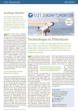 f/21 Quarterly	

Q3/2013

Analoge Hacker
Ihre Experimentierfreude
und Kreativität richten Hacker heute vermehrt auch auf
physische Objekte. Nicht nur
Alltagsgegenstände werden
zerlegt und angepasst, auch
das menschliche Leben wird
gehackt.

W

erden Hacker heute hauptsächlich mit Cyberkriminalität assoziiert, ging es den Pionieren des Hackens
in erster Linie um Experimentierfreude
und Entdeckergeist. Ihren Technikenthusiasmus lebten Hacker bisher vorrangig
an technischen Systemen und Software
aus. Mit dem Aufstieg der Do-It-YourselfBewegung geraten nun die unterschiedlichsten physischen Objekte ins Visier
kreativer Hacker. Produkte werden zerlegt, fehlende Teile mit dem 3D-Printer
hergestellt und alles wird nach Belieben
wieder zusammengebaut. Waren werden „gehackt“, an die eigenen Bedürfnisse angepasst und dabei entstehen
völlig neue Dinge. Das schwedische Einrichtungshaus IKEA ist „Opfer“ solcher
Hacks: Auf ikeahackers.net ist zu betrachten, wie aus Stühlen Tische werden, modernen Sofas ein Vintage-Look verpasst
wird und Sofatische mit antiken Beinen
aufgemöbelt werden.

f/21 ZUKUNFTSMONITOR
Welche Trends prägen die Welt von morgen?
Was sind die Zeichen der Zeit,
die auf Ihre Organisation wirken?
Mit dem f/21 Zukunftsmonitor
liefern wir Ihnen Zukunftswissen:
 maßgeschneidert
 im Abonnement
 frei Haus

WISSEN,
WAS
KOMMT!

Benötigen Sie Orientierungswissen für Ihre Branche? Möchten Sie Zukunftsanalysen zur Kundenbindung oder Mitarbeiterinformation nutzen?
Gerne erörtern wir gemeinsam mit Ihnen, wie der
f/21 Zukunftsmonitor dabei helfen kann!
Weitere Infos: www.f-21.de/zukunftsmonitor

Technologie in Pillenform
Sie stecken in Pillen, werden geschluckt und wandern durch den Körper: Miniroboter sollen unsere
Gesundheit überwachen. Und künftig leisten verschluckte Computer auch außerhalb der Medizin
hilfreiche Dienste.

W

Selbst der menschliche Körper wird zur
Hackerzone. Als Biohacking wird die Anwendung der Hackerethik auf die Biologie bezeichnet. Dabei geht es einerseits
um die Optimierung des menschlichen
Körpers, indem dieser mit Technik ausgestattet wird. Der Mensch wird zum
Cyborg und kann durch entsprechende
Hilfsmittel seine Wahrnehmung erweitern: So soll etwa Radioaktivität durch
die Implantierung von Sensoren hörbar
werden. Zum anderen handelt es sich bei
Biohackern um Hobbyforscher, die am
Code des Lebens basteln. Zellstrukturen
werden zerlegt und nach Gutdünken neu
zusammengesetzt, etwa um Biotreibstoffe zu erzeugen oder Tumore zu attackieren. In bester Hackermanier findet
die Manipulation des Lebens in Küchenlaboren und Garagen statt. 	


as an Hollywood erinnert, stammt Die Anwendungsbereiche der elektroniaus dem Silicon Valley und ist be- schen Pillen sind schier grenzenlos. Bei
reits Realität: winzige Computer und Sen- all den Möglichkeiten werfen die durch
soren, die sich im Inneren einer Pille befin- den menschlichen Körper treibenden
den und durch den menschlichen Körper Roboter aber eine Reihe von Fragen auf:
bewegen. Die Miniroboter überwachen Könnten nicht Hacker ihr Augenmerk
auf die verschluckKörperfunktionen,
Die Miniaturisierung im Comten
Minirechner
erheben relevante
richten und unvorGesundheitsdaten puterbereich bringt ungeahnte
stellbaren Schaden
und senden diese medizinische Möglichkeiten.
anrichten? Besteht
drahtlos an den
nicht die Gefahr, dass die gesammelten
Arzt. Auch können Sie überprüfen, ob
Medikamente eingenommen wurden Informationen in falsche Hände geraten?
und wie der Körper darauf reagiert. Da- Schon am Körper tragbare Computer wie
bei benötigen einige dieser Pillen nicht etwa intelligente Kleidung oder Google
einmal eine Batterie: Die Magensäure Glass stellen den Schutz der Privatsphäre
auf eine harte Probe – werden dann nicht
dient als Energiequelle.
In einigen Bereichen sind solche Pillen erst recht die zum Zwecke der Datenerbereits seit längerem im Einsatz: So wird hebung geschluckten Computer eine bit
etwa bei Astronauten, Soldaten oder tere Pille sein? 	
Feuerwehrleuten auf diese Weise der
Körperzustand in Echtzeit überwacht. Impressum
Bald schon könnten die Pillen jedoch
f/21 Büro für Zukunftsfragen
auch vom Hausarzt verschrieben werMag. Nora S. Stampfl, MBA
den. In den USA gab die Arzneimittelzu Rosenheimer Straße 35
lassungsbehörde bereits grünes Licht.
D-10781 Berlin
Aber nicht nur in der Medizin sind die
 +49.30.69 59 82 58
einnehmbaren Mini-Computer dienlich:
 zukunft@f-21.de
Es existieren bereits Prototypen, die au www.f-21.de
tomatisch Türen öffnen, Autos starten
oder Passwörter eingeben können. Die
Fotos von photocase.com:
verschluckten Pillen machen den eigenen
bisgleich (S. 1), suze (S. 4)
Körper zu einem Authentisierungstoken.

f/21 Büro für Zukunftsfragen  www.f-21.de 	

4

Durch Biohacking wird der
Mensch zum Cyborg.

 