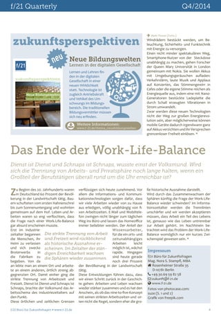 f/21 Quarterly Q4/2014 
 Mehr Power (Forts.) 
Windrädern bestückt werden, um Be-leuchtung, 
Sicherheits- und Funktechnik 
mit Energie zu versorgen. 
Einen nicht minder spektakulären Weg, 
Smartphone-Nutzer von der Steckdose 
unabhängig zu machen, gehen Forscher 
der Queen Mary Universität in London 
gemeinsam mit Nokia. Sie wollen Akkus 
mit Umgebungsgeräuschen aufladen: 
Verkehrslärm, laute Musik und Applaus 
auf Konzerten, das Stimmengewirr in 
Cafes oder die eigene Stimme reichen als 
Energiequelle aus, indem eine mit Nano- 
Generatoren bestückte Ladeplatte die 
durch Schall erzeugten Vibrationen in 
Strom umwandelt. 
Zwar werden diese neuen Technologien 
nicht der Weg zur großen Energierevo-lution 
sein, aber möglicherweise können 
mobile Geräte dadurch irgendwann ganz 
auf Akkus verzichten und ihr Versprechen 
grenzenloser Freiheit einlösen.  
Das Ende der Work-Life-Balance 
Dienst ist Dienst und Schnaps ist Schnaps, wusste einst der Volksmund. Wird 
sich die Trennung von Arbeits- und Privatsphäre noch lange halten, wenn ein 
Großteil der Berufstätigen überall rund um die Uhr erreichbar ist? 
Zu Beginn des 20. Jahrhunderts waren 
ße historische Ausnahme darstellt. 
Wird durch das Zusammenwachsen der 
Sphären künftig die Frage der Work-Life- 
Balance wieder schwinden? Im Informa-tionszeitalter 
werden die Trennlinien 
unschärfer und wir werden akzeptieren 
müssen, dass Arbeit ein Teil des Lebens 
ist, genauso wie das Leben untrennbar 
zur Arbeit gehört. Im Nachhinein be-trachtet 
wird das Problem der Work-Life- 
Balance womöglich nur ein kurzes Zwi-schenspiel 
gewesen sein.  
Impressum 
f/21 Büro für Zukunftsfragen 
Mag. Nora S. Stampfl, MBA 
 Rosenheimer Straße 35 
D-10781 Berlin 
 +49.30.69 59 82 58 
 zukunft@f-21.de 
 www.f-21.de 
Fotos von photocase.com: 
suze (S. 1 und 2) 
Grafik von freepik.com 
zukunftsperspektiven 
f/21 
BÜRO FÜR ZUKUNFTSFRAGEN 
neu 
zukunftsperspektiven 
11.2014 
Neue Bildungswelten 
Lernen in der digitalen Gesellschaft 
Neue Bildungswelten 
Lernen in der digitalen Gesellschaft 
Lernen und Lehren fin-den 
in der digitalen 
Gesellschaft in einer 
neuen Wirklichkeit 
statt. Technologie ist 
zugleich Antriebskraft 
und Vehikel des Um-schwungs 
im Bildungs-bereich. 
Die traditionellen 
Bildungsvermittler müssen 
sich neu erfinden. 
Weitere Informationen: 
www.f-21.de/thema_neuebildungswelten 
in Deutschland 60 Prozent der Bevöl-kerung 
in der Landwirtschaft tätig. Bau-ern 
schufteten vom ersten Hahnenschrei 
bis zum Sonnenuntergang und wohnten 
gemeinsam auf dem Hof. Leben und Ar-beiten 
waren so eng verflochten, dass 
die Frage nach einer Work-Life-Balance 
gar absurd erscheinen musste. 
Erst im Industrie-zeitalter 
begannen 
Die strikte Trennung von Arbeit 
und Freizeit wird rückblickend 
als historische Ausnahme er-scheinen. 
die Menschen, ihr 
Heim zu verlassen 
und sich zwecks 
Broterwerbs in 
die Fabriken zu 
begeben. Von da 
an lebte man an einem Ort und arbeite-te 
an einem anderen, örtlich streng ab-gegrenzten 
Im Zeitalter der stän-digen 
Erreichbarkeit wachsen 
die Sphären wieder zusammen. 
Ort. Damit einher ging die 
strikte Trennung von Arbeitszeit und 
Freizeit. Dienst ist Dienst und Schnaps ist 
Schnaps, brachte der Volksmund das Ar-beitsschema 
des Industriezeitalters auf 
den Punkt. 
Diese örtlichen und zeitlichen Grenzen 
verflüssigen sich heute zunehmend. Vor 
allem die Informations- und Kommuni-kationstechnologien 
sorgen dafür, dass 
wir viele Arbeiten wieder von zu Hause 
aus erledigen, völlig unabhängig von fi-xen 
Arbeitszeiten. E-Mail und Mobiltele-fon 
zwingen nicht länger zum täglichen 
Weg ins Büro und lassen das Homeoffice 
immer beliebter werden. Der Anteil der 
Wissensarbeiter, 
für die ein orts- und 
zeitunabhängiges 
Arbeiten leicht 
möglich ist, wächst 
rapide. Hingegen 
sind heute gerade 
noch drei Prozent 
der Bevölkerung in der Landwirtschaft 
tätig. 
Diese Entwicklungen führen dazu, dass 
wir einen Schritt zurück in der Geschich-te 
gehen: Arbeiten und Leben wachsen 
wieder stärker zusammen und es hat den 
Anschein, als ob das nine-to-five-Konzept 
mit seinen strikten Arbeitszeiten und -or-ten 
nicht die Regel, sondern eher die gro- 
f/21 Büro für Zukunftsfragen  www.f-21.de 4 
