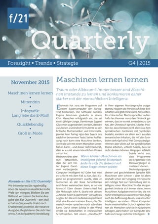 Foresight  Trends  Strategie Q4 | 2015
November 2015
Maschinen lernen lernen

Mittendrin

Infografik:
Lang lebe die E-Mail!

Quicklebendig

Groß in Mode

Abonnieren Sie f/21 Quarterly!
Wir informieren Sie regelmäßig
über die neuesten Ausblicke in die
Welt von morgen. Bleiben Sie am
Ball und verpassen Sie keine Aus-
gabe des f/21 Quarterly – per Mail
erhalten Sie jeweils direkt nach
Erscheinen kostenlos die neueste
Ausgabe. Registrieren Sie sich hier:
www.f-21.de/quarterly-bestellung
Maschinen lernen lernen
Erstmals hat 2014 ein Programm auf
einem Supercomputer den Turing-
Test bestanden. Die Software namens
Eugene Goostman gaukelte in einem
Chat Menschen erfolgreich vor, sie sei
ein 13-jähriger Junge. Damit muss Eugene
Goostman zugestanden werden, denken
zu können. Zumindest formulierte so der
britische Mathematiker und Informatik-
pionier Alan Turing 1950 den Zweck des
nach ihm benannten Tests: Seiner Auffas-
sung nach kann eine Maschine denken,
wenn sie sich mit einem Menschen unter-
halten kann – und dieser nicht bemerkt,
dass er es mit einem künstlichen Wesen
zu tun hat.
Bedeutet dies aber
nun tatsächlich,
dass der sich hin-
ter Eugene Goost-
man verbergende
Computer intelligent ist? Oder hat man
es schlicht mit dem Fall zu tun, dass Eu-
gene so programmiert wurde, dass er
Menschen an der Nase herumführen
und ihnen weismachen kann, er sei ein
Mensch? Eben diesen Unterschied hat
der Philosoph John R. Searle mit seinem
„Chinese Room Experiment“ versucht zu
zeigen. Bei diesem Gedankenexperiment
sitzt eine Person in einem Raum, die Chi-
nesisch weder sprechen noch schreiben
kann. Durch einen Schlitz in der Wand
erhält sie Botschaften in chinesischen
Schriftzeichen. Mit einem „Handbuch“
Traum oder Albtraum? Immer besser sind Maschi-
nen imstande zu lernen und konkurrieren daher
stärker mit der menschlichen Intelligenz.
in ihrer eigenen Muttersprache ausge-
stattet, reagiert die Person auf diese Bot-
schaftenundgibtchinesischeAntworten.
Ein chinesischer Muttersprachler außer-
halb des Raumes muss den Eindruck ge-
winnen, dass er es mit jemandem zu tun
hat, der Chinesisch spricht. Searles Posi-
tion ist, dass Denken nicht allein aus dem
syntaktischen Hantieren mit Symbolen
besteht, sondern vor allem auch aus den
semantischen Inhalten, die mit den Sym-
bolenverknüpftsind.WeilComputeralgo-
rithmen aber allein auf der syntaktischen
Ebene arbeiten, schließt Searle, dass sie
nicht denken können. Hingegen schließt
Searle nicht aus,
dass Programme
die Ergebnisse von
Denkvorgängen si-
mulieren können.
DieAnalysegespro-
chener und geschriebener Sprache fällt
Maschinen sehr schwer – aber ist allein
deshalb schon der Umgang mit Sprache
der richtige Test zur Feststellung der In-
telligenz einer Maschine? In der Vergan-
genheit änderte sich immer dann, wenn
Maschinen Aufgaben meisterten, die mit
hoher Intelligenz assoziiert werden, flugs
auch die Auffassung davon, was wir unter
Intelligenz verstehen. Wenn Computer
heute meisterhafter Schach spielen kön-
nen als Menschen und sie in Quizshows
schlagen, dann halten wir Computer des-
halb noch lange nicht für intelligent. 
Wann können Maschinen als
intelligent gelten? Historisch
änderte sich die Antwort auf
diese Frage immer wieder.
Quarterly
 