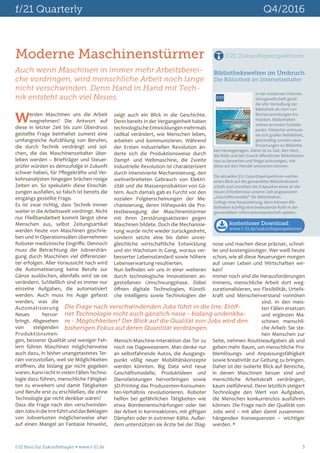 f/21 Quarterly	 Q4/2016
f/21 Büro für Zukunftsfragen  www.f-21.de 	 3
Werden Maschinen uns die Arbeit
wegnehmen? Die Antwort auf
diese in letzter Zeit bis zum Überdruss
gestellte Frage beinhaltet zumeist eine
umfangreiche Aufzählung von Berufen,
die durch Technik verdrängt und sol-
chen, die das Maschinenzeitalter über-
leben werden – Briefträger und Steuer-
prüfer würden es demzufolge in Zukunft
schwer haben, für Pflegekräfte und Ver-
kehrsanalysten hingegen brächen rosige
Zeiten an. So spekulativ diese Einschät-
zungen ausfallen, so falsch ist bereits die
eingangs gestellte Frage.
Es ist zwar richtig, dass Technik immer
weiter in die Arbeitswelt vordringt. Nicht
nur Fließbandarbeit kommt längst ohne
Menschen aus, selbst Zeitungsartikel
werden heute von Maschinen geschrie-
ben und in Operationssälen übernehmen
Roboter medizinische Eingriffe. Dennoch
muss die Betrachtung der Jobverdrän-
gung durch Maschinen viel differenzier-
ter erfolgen. Aller Voraussicht nach wird
die Automatisierung keine Berufe zur
Gänze auslöschen, allenfalls wird sie sie
verändern. Schließlich sind es immer nur
einzelne Aufgaben, die automatisiert
werden. Auch muss ins Auge gefasst
werden, was die
Automatisierung
Neues hervor-
bringt. Abgesehen
von steigenden
Produktionsmen-
gen, besserer Qualität und weniger Feh-
lern führen Maschinen möglicherweise
auch dazu, in bisher unangetastetes Ter-
rain vorzustoßen, weil sie Möglichkeiten
eröffnen, die bislang gar nicht gegeben
waren.KannnichtinvielenFällenTechno-
logie dazu führen, menschliche Fähigkei-
ten zu erweitern und damit Tätigkeiten
und Berufe erst zu erschließen, die ohne
Technologie gar nicht denkbar wären?
Dass die Frage nach den verschwinden-
denJobsindieIrreführtunddasBeklagen
von Jobverlusten möglicherweise eher
auf einen Mangel an Fantasie hinweist,
zeigt auch ein Blick in die Geschichte.
Denn bereits in der Vergangenheit haben
technologischeEntwicklungenmehrmals
radikal verändert, wie Menschen leben,
arbeiten und kommunizieren. Während
der Ersten Industriellen Revolution än-
derte sich die Produktionsweise durch
Dampf- und Webmaschine, die Zweite
Industrielle Revolution ist charakterisiert
durch intensivierte Mechanisierung, den
weitverbreiteten Gebrauch von Elektri-
zität und die Massenproduktion von Gü-
tern. Auch damals gab es Furcht vor den
sozialen Folgeerscheinungen der Me-
chanisierung, deren Höhepunkt die Pro-
testbewegung der Maschinenstürmer
mit ihren Zerstörungsaktionen gegen
Maschinen bildete. Doch die Mechanisie-
rung wurde nicht wieder zurückgedreht,
sondern setzte eine bis dahin unver-
gleichliche wirtschaftliche Entwicklung
und ein Wachstum in Gang, woraus ver-
besserter Lebensstandard sowie höhere
Lebenserwartung resultierten.
Nun befinden wir uns in einer weiteren
durch technologische Innovationen an-
gestoßenen Umschwungphase. Dabei
öffnen digitale Technologien, Künstli-
che Intelligenz sowie Technologien der
Mensch-Maschine-Interaktion das Tor zu
noch nie Dagewesenem. Man denke nur
an selbstfahrende Autos, die Ausgangs-
punkt völlig neuer Mobilitätskonzepte
werden könnten. Big Data wird neue
Geschäftsmodelle, Produktideen und
Dienstleistungen hervorbringen sowie
3D-Printing das Produzenten-Konsumen-
ten-Verhältnis revolutionieren. Roboter
helfen bei gefährlichen Tätigkeiten wie
etwa Bombenentschärfungen oder bei
der Arbeit in Kernreaktoren, mit giftigen
Dämpfen oder in extremer Kälte. Außer-
dem unterstützen sie Ärzte bei der Diag-
Moderne Maschinenstürmer
Auch wenn Maschinen in immer mehr Arbeitsberei-
che vordringen, wird menschliche Arbeit noch lange
nicht verschwinden. Denn Hand in Hand mit Tech-
nik entsteht auch viel Neues.
Die Frage nach verschwindenden Jobs führt in die Irre. Eröff-
net Technologie nicht auch gänzlich neue - bislang undenkba-
re - Möglichkeiten? Der Blick auf die Qualität von Jobs wird den
bisherigen Fokus auf deren Quantität verdrängen.
In der modernen Informa-
tionsgesellschaft gerät
die alte Vorstellung der
Bibliothek als Hort von
Büchersammlungen ins
Wanken. Bibliotheken
stehen an einem Scheide-
punkt. Weiterhin erfreuen
sie sich großer Beliebtheit,
gleichzeitig werden neue
Erwartungen an Bibliothe-
ken herangetragen. Daher ist es Zeit, den Wert,
die Rolle und den Zweck öffentlicher Bibliotheken
neu zu bewerten und Wege aufzuzeigen, wie
diese auf den Wandel antworten können.
Die aktuellen f/21 Zukunftsperspektiven werfen
einen Blick auf die gewandelte Bibliotheksland-
schaft und umreißen die Eckpunkte eines an die
neuen Erfordernisse unserer Zeit angepassten
„Geschäftsmodells“ für Bibliotheken.
Gelingt eine Neujustierung, dann können Bib-
liotheken künftig eine bedeutende Rolle in der
gewandelten Informationslandschaft spielen.
Bibliothekswelten im Umbruch
Die Bibliothek im Internetzeitalter
f/21 Zukunftsperspektiven
kostenloser Download:
www.f-21.de/zukunftsperspektiven
BÜRO FÜR ZUKUNFTSFRAGEN
f/21
08.2016
Zukunftsperspektiven
Bibliothekswelten im Umbruch
Die Bibliothek im Internetzeitalter
nose und machen diese präziser, schnel-
ler und kostengünstiger. Wer weiß heute
schon, wie all diese Neuerungen morgen
auf unser Leben und Wirtschaften wir-
ken?
Immer noch sind die Herausforderungen
immens, menschliche Arbeit dort weg-
zurationalisieren, wo Flexibilität, Urteils-
kraft und Menschenverstand vonnöten
sind. In den meis-
ten Fällen ersetzen
und ergänzen Ma-
schinen menschli-
che Arbeit: Sie ste-
hen Menschen zur
Seite, nehmen Routineaufgaben ab und
geben mehr Raum, um menschliche Pro-
blemlösungs- und Anpassungsfähigkeit
sowie Kreativität zur Geltung zu bringen.
Daher ist der isolierte Blick auf Bereiche,
in denen Maschinen besser sind und
menschliche Arbeitskraft verdrängen,
kaum zielführend. Denn letztlich steigert
Technologie den Wert von Aufgaben,
die Menschen konkurrenzlos ausführen
können. Die Frage nach der Qualität von
Jobs wird – mit allen damit zusammen-
hängenden Konsequenzen – wichtiger
werden. 
 