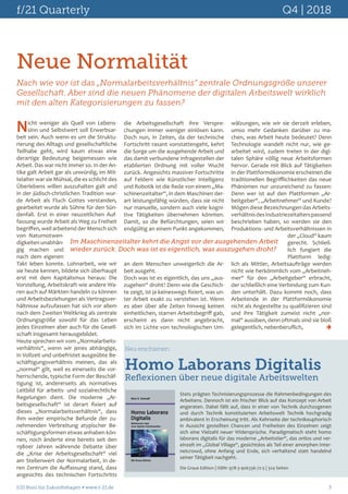 f/21 Quarterly	 Q4 | 2018
f/21 Büro für Zukunftsfragen  www.f-21.de 	 3
Neue Normalität
Nach wie vor ist das „Normalarbeitsverhältnis“ zentrale Ordnungsgröße unserer
Gesellschaft. Aber sind die neuen Phänomene der digitalen Arbeitswelt wirklich
mit den alten Kategorisierungen zu fassen?
Nicht weniger als Quell von Lebens-
sinn und Selbstwert soll Erwerbsar-
beit sein. Auch wenn es um die Struktu-
rierung des Alltags und gesellschaftliche
Teilhabe geht, wird kaum etwas eine
derartige Bedeutung beigemessen wie
Arbeit. Das war nicht immer so. In der An-
tike galt Arbeit gar als unwürdig, im Mit-
telalter war sie Mühsal, die es schlicht des
Überlebens willen auszuhalten galt und
in der jüdisch-christlichen Tradition wur-
de Arbeit als Fluch Gottes verstanden,
gearbeitet wurde als Sühne für den Sün-
denfall. Erst in einer neuzeitlichen Auf-
fassung wurde Arbeit als Weg zu Freiheit
begriffen, weil arbeitend der Mensch sich
von Naturnotwen-
digkeiten unabhän-
gig machen und
nach dem eigenen
Takt leben konnte. Lohnarbeit, wie wir
sie heute kennen, bildete sich überhaupt
erst mit dem Kapitalismus heraus: Die
Vorstellung, Arbeitskraft wie andere Wa-
ren auch auf Märkten handeln zu können
und Arbeitsbeziehungen als Vertragsver-
hältnisse aufzufassen hat sich vor allem
nach dem Zweiten Weltkrieg als zentrale
Ordnungsgröße sowohl für das Leben
jedes Einzelnen aber auch für die Gesell-
schaft insgesamt herausgebildet.
Heute sprechen wir vom „Normalarbeits-
verhältnis“, wenn wir jenes abhängige,
in Vollzeit und unbefristet ausgeübte Be-
schäftigungsverhältnis meinen, das als
„normal“ gilt, weil es einerseits die vor-
herrschende, typische Form der Beschäf-
tigung ist, andererseits als normatives
Leitbild für arbeits- und sozialrechtliche
Regelungen dient. Die moderne „Ar-
beitsgesellschaft“ ist derart fixiert auf
dieses „Normalarbeitsverhältnis“, dass
ihm weder empirische Befunde der zu-
nehmenden Verbreitung atypischer Be-
schäftigungsformen etwas anhaben kön-
nen, noch änderte eine bereits seit den
1980er Jahren währende Debatte über
die „Krise der Arbeitsgesellschaft“ viel
am Stellenwert der Normalarbeit, in de-
ren Zentrum die Auffassung stand, dass
angesichts des technischen Fortschritts
die Arbeitsgesellschaft ihre Verspre-
chungen immer weniger einlösen kann.
Doch nun, in Zeiten, da der technische
Fortschritt rasant vonstattengeht, kehrt
die Sorge um die ausgehende Arbeit und
das damit verbundene Infragestellen der
etablierten Ordnung mit voller Wucht
zurück. Angesichts massiver Fortschritte
auf Feldern wie Künstlicher Intelligenz
und Robotik ist die Rede von einem „Ma-
schinenzeitalter“, in dem Maschinen der-
art leistungsfähig würden, dass sie nicht
nur manuelle, sondern auch viele kogni-
tive Tätigkeiten übernehmen könnten.
Damit, so die Befürchtungen, seien wir
endgültig an einem Punkt angekommen,
an dem Menschen unweigerlich die Ar-
beit ausgeht.
Doch was ist es eigentlich, das uns „aus-
zugehen“ droht? Denn wie die Geschich-
te zeigt, ist ja keineswegs fixiert, was un-
ter Arbeit exakt zu verstehen ist. Wenn
es aber über alle Zeiten hinweg keinen
einheitlichen, starren Arbeitsbegriff gab,
erscheint es dann nicht angebracht,
sich im Lichte von technologischen Um-
Im Maschinenzeitalter kehrt die Angst vor der ausgehenden Arbeit
wieder zurück. Doch was ist es eigentlich, was auszugehen droht?
Stets prägten Technisierungsprozesse die Rahmenbedingungen des
Arbeitens. Dennoch ist ein frischer Blick auf das Konzept von Arbeit
angeraten. Dabei fällt auf, dass in einer von Technik durchzogenen
und durch Technik konstituierten Arbeitswelt Technik hochgradig
ambivalent in Erscheinung tritt. Als Kehrseite der technikeuphorisch
in Aussicht gestellten Chancen und Freiheiten des Einzelnen zeigt
sich eine Vielzahl neuer Widersprüche. Paradigmatisch steht homo
laborans digitalis für das moderne „Arbeitstier“, das ortlos und ver-
einzelt im „Global Village“, gesichtslos als Teil einer amorphen Inter-
netcrowd, ohne Anfang und Ende, sich verhaltend statt handelnd
seiner Tätigkeit nachgeht.
Neu erschienen:
Homo Laborans Digitalis
Reflexionen über neue digitale Arbeitswelten
Die Graue Edition | ISBN: 978-3-906336-72-5 | 324 Seiten
wälzungen, wie wir sie derzeit erleben,
umso mehr Gedanken darüber zu ma-
chen, was Arbeit heute bedeutet? Denn
Technologie wandelt nicht nur, wie ge-
arbeitet wird, zudem treten in der digi-
talen Sphäre völlig neue Arbeitsformen
hervor. Gerade mit Blick auf Tätigkeiten
in der Plattformökonomie erscheinen die
traditionellen Begrifflichkeiten das neue
Phänomen nur unzureichend zu fassen:
Denn wer ist auf den Plattformen „Ar-
beitgeber“, „Arbeitnehmer“ und Kunde?
Mögen diese Bezeichnungen das Arbeits-
verhältnisdesIndustriezeitalterspassend
beschrieben haben, so werden sie den
Produktions- und Arbeitsverhältnissen in
der „Cloud“ kaum
gerecht. Schließ-
lich fungiert die
Plattform ledig-
lich als Mittler, Arbeitsaufträge werden
nicht wie herkömmlich vom „Arbeitneh-
mer“ für den „Arbeitgeber“ erbracht,
der schließlich eine Verbindung zum Kun-
den unterhält. Dazu kommt noch, dass
Arbeitende in der Plattformökonomie
nicht als Angestellte zu qualifizieren sind
und ihre Tätigkeit zumeist nicht „nor-
mal“ ausüben, denn oftmals sind sie bloß
gelegentlich, nebenberuflich, 	 
 