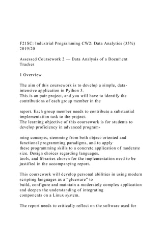 F21SC: Industrial Programming CW2: Data Analytics (35%)
2019/20
Assessed Coursework 2 — Data Analysis of a Document
Tracker
1 Overview
The aim of this coursework is to develop a simple, data-
intensive application in Python 3.
This is an pair project, and you will have to identify the
contributions of each group member in the
report. Each group member needs to contribute a substantial
implementation task to the project.
The learning objective of this coursework is for students to
develop proficiency in advanced program-
ming concepts, stemming from both object-oriented and
functional programming paradigms, and to apply
these programming skills to a concrete application of moderate
size. Design choices regarding languages,
tools, and libraries chosen for the implementation need to be
justified in the accompanying report.
This coursework will develop personal abilities in using modern
scripting languages as a “glueware” to
build, configure and maintain a moderately complex application
and deepen the understanding of integrating
components on a Linux system.
The report needs to critically reflect on the software used for
 