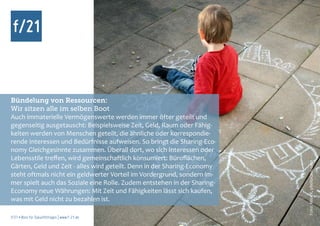 Bündelung von Ressourcen:
Wir sitzen alle im selben Boot
Auch immaterielle Vermögenswerte werden immer öfter geteilt und
gegenseitig ausgetauscht: Beispielsweise Zeit, Geld, Raum oder Fähig-
keiten werden von Menschen geteilt, die ähnliche oder korrespondie-
rende Interessen und Bedürfnisse aufweisen. So bringt die Sharing-Eco-
nomy Gleichgesinnte zusammen. Überall dort, wo sich Interessen oder
Lebensstile treffen, wird gemeinschaftlich konsumiert: Büroflächen,




                                                                          Foto: Miss X, photocase.com
Gärten, Geld und Zeit - alles wird geteilt. Denn in der Sharing-Economy
steht oftmals nicht ein geldwerter Vorteil im Vordergrund, sondern im-
mer spielt auch das Soziale eine Rolle. Zudem entstehen in der Sharing-
Economy neue Währungen: Mit Zeit und Fähigkeiten lässt sich kaufen,
was mit Geld nicht zu bezahlen ist.

f/21 ▪ Büro für Zukunftsfragen | www.f-21.de
 