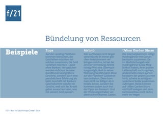 Bündelung von Ressourcen
Beispiele                                      Zopa
                                               Auf der Lending-Plattform
                                               kommen Menschen, die
                                                                                Airbnb
                                                                                Wer auf Reisen nicht länger
                                                                                seine Nächte in immer glei-
                                                                                                                 Urban Garden Share
                                                                                                                 Die Internetplattform bringt
                                                                                                                 Hobbygärtner mit Garten-
                                               Geld leihen möchten mit          chen Hotelzimmern ver-           besitzern zusammen. Da
                                               solchen zusammen, die Geld       bringen möchte, ist bei der      im Stadtdschungel viele
                                               verleihen möchten – ganz         Zimmervermittlung Airbnb         Hobbygärtner keine Mög-
                                               ohne Banken. Versprochen         richtig: Wer eine Übernach-      lichkeit haben, ihrer grünen
                                               werden nicht nur bessere         tungsmöglichkeit in seiner       Leidenschaft nachzugehen,
                                               Konditionen und größere          Wohnung besitzt, kann diese      andererseits vielen Garten-
                                               Gewinne, sondern auch eine       auf der Plattform Globetrot-     besitzern der grüne Daumen
                                               persönlichere Erfahrung als      tern anbieten. Diese kom-        fehlt, scheint es erfolgver-
                                               beim Geschäft mit Banken:        men nicht nur billiger als in    sprechend beide zusammen-
                                               Geld bekommt wieder ein          Hotels davon, sondern be-        zubringen. Beide können
                                               Gesicht, weil sich der Kredit-   kommen zudem auch Insi-          auf Urban Garden Share
                                               geber aussuchen kann, was        der-Tipps am Reiseort. Und       ein Profil anlegen und dem
                                               mit seinem Geld passiert.        der Wohnungsinhaber ver-         Gemüseanbau steht nichts
                                                                                dient sich ein kleines Zubrot.   mehr im Wege!




f/21 ▪ Büro für Zukunftsfragen | www.f-21.de
 