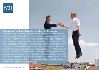 Reputation als Eintrittskarte zur Sharing-Economy
Da die Sharing-Economy zu einem großen Teil medial vermittelt statt-
findet und sich die Geschäftspartner anonym gegenüber stehen, müs-
sen neue Wege beschritten werden, Glaubwürdigkeit zu schaffen. Im
Internet entsteht Vertrauen durch Transparenz und Authentizität. Un-
sere Reputation öffnet das Tor zur Sharing-Economy. Ein Track-Record
erfolgreicher Transaktionen wird zukünftig so wichtig sein wie unser
Kreditrating. Wird es also in Zukunft Organisationen – vergleichbar mit




                                                                          Foto: kallejipp, photocase.com
Banken – geben, die unsere an verschiedenen Stellen aufgebaute Re-
putation akkumulieren? Wird es eine Art von Suchmaschine geben, die
Reputation aggregiert und ein vollständiges Bild dessen ausspuckt, wie
wir uns in den verschiedenen Communitys verhalten? Welche Rolle wer-
den soziale Netzwerke dabei spielen?

f/21 ▪ Büro für Zukunftsfragen | www.f-21.de
 