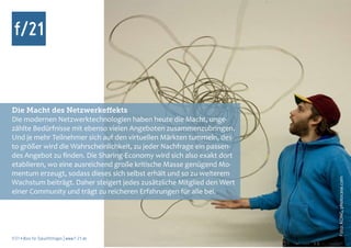 Die Macht des Netzwerkeffekts
Die modernen Netzwerktechnologien haben heute die Macht, unge-
zählte Bedürfnisse mit ebenso vielen Angeboten zusammenzubringen.
Und je mehr Teilnehmer sich auf den virtuellen Märkten tummeln, des-
to größer wird die Wahrscheinlichkeit, zu jeder Nachfrage ein passen-
des Angebot zu finden. Die Sharing-Economy wird sich also exakt dort
etablieren, wo eine ausreichend große kritische Masse genügend Mo-
mentum erzeugt, sodass dieses sich selbst erhält und so zu weiterem




                                                                        Foto: KONG, photocase.com
Wachstum beiträgt. Daher steigert jedes zusätzliche Mitglied den Wert
einer Community und trägt zu reicheren Erfahrungen für alle bei.




f/21 ▪ Büro für Zukunftsfragen | www.f-21.de
 