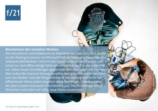 Revolution der sozialen Medien
Die interaktiven und kollaborativen Elemente des Internets sind die Ba-
sis der Sharing-Economy: Im Mitmach-Web ist Teilen und Tauschen eine
Selbstverständlichkeit. Und mit den verschwimmenden Grenzen zwi-
schen on- und offline dringt Teilen immer stärker auch in die reale Welt
vor. Diese neuen Einstellungen gegenüber dem Austausch mit Fremden
über kulturelle Grenzen hinweg bereiten dem gemeinschaftlichen Kon-




                                                                           Foto: AllzweckJack, photocase.com
sum den Boden. Und die fortgeschrittene Vernetzung vermittelt auf
effizienteste Weise jedem Angebot seine Nachfrage. Zudem schaltet
der peer-to-peer Austausch Intermediäre aus. Die Technologie bringt
Menschen und Güter auf völlig neue Weise zusammen.



f/21 ▪ Büro für Zukunftsfragen | www.f-21.de
 