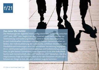 Das neue Wir-Gefühl
Die Werkzeuge der digitalen Welt konfigurieren das Verhältnis zwischen
„Ich“ und „Wir“ neu: Sagte man dem Internet stets nach, dass es zur
Vereinzelung und Isolierung führe, so wird es heute dazu eingesetzt,
je nach individuellen Interessen und Bedürfnissen Gemeinschaften zu
bilden. Der Individualisierung der Lebensstile, erhöhten Mobilitäts- und
Flexibilitätsanforderungen wird mit verstärkter Vernetzung begegnet.




                                                                           Foto: Maccaroni, photocase.com
Im 21. Jahrhundert gehören Individualismus und Kollektivismus zusam-
men, es gibt keinen Gemeinsinn ohne Eigensinn: Es ist eine kalkulierte
Suche nach Gemeinschaft, das „Ich“ bleibt im „Wir“ bestehen. Die Sha-
ring-Economy folgt der Einsicht, dass es für den Einzelnen oft am nütz-
lichsten ist, Dinge zu tun, die auch anderen zugute kommen.


f/21 ▪ Büro für Zukunftsfragen | www.f-21.de
 