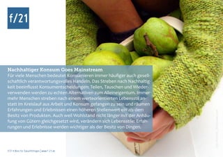 Nachhaltiger Konsum Goes Mainstream
Für viele Menschen bedeutet Konsumieren immer häufiger auch gesell-
schaftlich verantwortungsvolles Handeln. Das Streben nach Nachhaltig-
keit beeinflusst Konsumentscheidungen: Teilen, Tauschen und Wieder-
verwenden werden zu echten Alternativen zum Alleineigentum. Immer
mehr Menschen streben nach einem werteorientierten Lebensstil an-
statt im Kreislauf aus Arbeit und Konsum gefangen zu sein und räumen




                                                                         Foto: spacejunkie, photocase.com
Erfahrungen und Erlebnissen einen höheren Stellenwert ein als dem




                                                                               hui-buh, photocase.com
Besitz von Produkten. Auch weil Wohlstand nicht länger mit der Anhäu-
fung von Gütern gleichgesetzt wird, verändern sich Lebensstile: Erfah-
rungen und Erlebnisse werden wichtiger als der Besitz von Dingen.



f/21 ▪ Büro für Zukunftsfragen | www.f-21.de
 