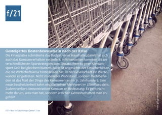 Gesteigertes Kostenbewusstsein nach der Krise
Die Finanzkrise schmälerte das Budget vieler Haushalte; damit hat sich
auch das Konsumverhalten verändert. In Krisenzeiten kommen die un-
terschiedlichsten Sparstrategien zum Einsatz. Peer-to-peer Konsum
spart Geld bei gleichem Nutzen. Auch ist angesichts der Unsicherheiten,
die die Wirtschaftskrise hinterlassen hat, in der Gesellschaft ein Werte-
wandel eingetreten. Nicht materieller Wohlstand, sondern Wohlbefin-
den ist das Maß der Dinge des Konsumenten im 21. Jahrhundert. Eine




                                                                            Foto: giftgruen, photocase.com
neue Bescheidenheit kehrt ein, die keinen Mehrwert im Überfluss sieht.
Zudem verliert demonstrativer Konsum an Bedeutung: Es geht nicht
mehr darum, was man hat, sondern welchen Gemeinschaften man an-
gehört.


f/21 ▪ Büro für Zukunftsfragen | www.f-21.de
 