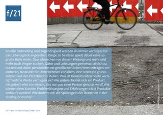 Soziale Einbindung und Zugehörigkeit werden als immer wichtiger für
das Lebensglück angesehen. Dinge zu besitzen spielt dabei keine so
große Rolle mehr. Dass Menschen vor diesem Hintergrund mehr und
mehr nach Wegen suchen, Güter und Leistungen gemeinschaftlich zu
nutzen und dabei persönliche mit gesellschaftlichen Wertbeiträgen ver-
einbaren, bedeutet für Unternehmen vor allem, ihre Strategie grund-
sätzlich auf den Prüfstand zu stellen: Was ist Konsumenten heute wich-
tig? Welche Werte verfolgen sie? Wie unterscheidet sich ein Produkt,




                                                                         Foto: kallejipp, photocase.com
das geteilt wird von einem, das nur von einer Person genutzt wird? Wie
können dem Kunden Problemlösungen und Erfahrungen statt Produkte
verkauft werden? Wie ändern sich die Spielregeln der Branchen in der
Sharing-Economy?


f/21 ▪ Büro für Zukunftsfragen | www.f-21.de
 