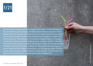 Die alten Marketingbotschaften wirken nicht mehr. In der Sharing-Eco-
nomy wollen Kunden beteiligt werden: Unternehmen müssen in einen
Dialog mit ihren Kunden eintreten und sie zu einem Teil des Ganzen ma-
chen. Zudem suchen Kunden den Austausch mit anderen. Es geht Men-
schen heute um Verbindungen mit anderen, Zugehörigkeit zu Gruppen
und letztlich immer um die Schaffung eines „sozialen Selbst“. Identität
wird nicht mehr gesucht, sondern konstruiert. Indem sich Unternehmen
in diesen Prozess einschalten, bleiben sie Bestandteil der Sharing-Eco-




                                                                          Foto: MMchen, photocase.com
nomy. Indem sie die nötige Infrastruktur zur Verfügung stellen, bleiben
sie am Puls des peer-to-peer Konsums. Denn Kunden wandeln sich von
passiven Konsumenten zu aktiven Community-Mitgliedern.



f/21 ▪ Büro für Zukunftsfragen | www.f-21.de
 