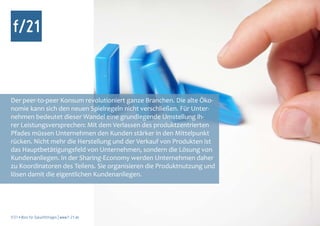 Der peer-to-peer Konsum revolutioniert ganze Branchen. Die alte Öko-
nomie kann sich den neuen Spielregeln nicht verschließen. Für Unter-
nehmen bedeutet dieser Wandel eine grundlegende Umstellung ih-
rer Leistungsversprechen: Mit dem Verlassen des produktzentrierten
Pfades müssen Unternehmen den Kunden stärker in den Mittelpunkt
rücken. Nicht mehr die Herstellung und der Verkauf von Produkten ist
das Hauptbetätigungsfeld von Unternehmen, sondern die Lösung von
Kundenanliegen. In der Sharing-Economy werden Unternehmen daher




                                                                        Foto: complize, photocase.com
zu Koordinatoren des Teilens. Sie organisieren die Produktnutzung und
lösen damit die eigentlichen Kundenanliegen.




f/21 ▪ Büro für Zukunftsfragen | www.f-21.de
 