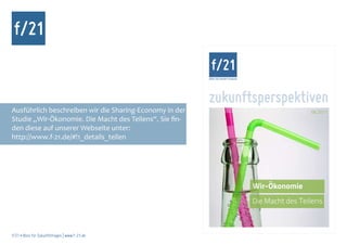 f/21
                                                         BÜRO FÜR ZUKUNFTSFRAGEN




                                                         zukunftsperspektiven
Ausführlich beschreiben wir die Sharing-Economy in der                                              06.2011
Studie „Wir-Ökonomie. Die Macht des Teilens“. Sie fin-
den diese auf unserer Webseite unter:
http://www.f-21.de/#!1_details_teilen




                                                                                   Wir-Ökonomie
                                                                                   Die Macht des Teilens



f/21 ▪ Büro für Zukunftsfragen | www.f-21.de
 
