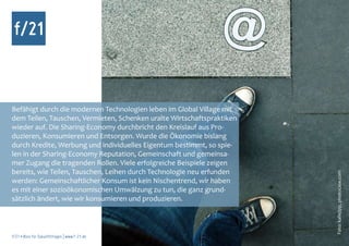 Befähigt durch die modernen Technologien leben im Global Village mit
dem Teilen, Tauschen, Vermieten, Schenken uralte Wirtschaftspraktiken
wieder auf. Die Sharing-Economy durchbricht den Kreislauf aus Pro-
duzieren, Konsumieren und Entsorgen. Wurde die Ökonomie bislang
durch Kredite, Werbung und individuelles Eigentum bestimmt, so spie-
len in der Sharing-Economy Reputation, Gemeinschaft und gemeinsa-
mer Zugang die tragenden Rollen. Viele erfolgreiche Beispiele zeigen
bereits, wie Teilen, Tauschen, Leihen durch Technologie neu erfunden




                                                                        Foto: kallejipp, photocase.com
werden: Gemeinschaftlicher Konsum ist kein Nischentrend, wir haben
es mit einer sozioökonomischen Umwälzung zu tun, die ganz grund-
sätzlich ändert, wie wir konsumieren und produzieren.



f/21 ▪ Büro für Zukunftsfragen | www.f-21.de
 