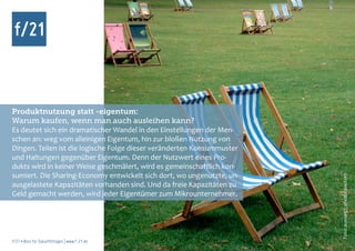 Produktnutzung statt -eigentum:
Warum kaufen, wenn man auch ausleihen kann?
Es deutet sich ein dramatischer Wandel in den Einstellungen der Men-
schen an: weg vom alleinigen Eigentum, hin zur bloßen Nutzung von
Dingen. Teilen ist die logische Folge dieser veränderten Konsummuster
und Haltungen gegenüber Eigentum. Denn der Nutzwert eines Pro-
dukts wird in keiner Weise geschmälert, wird es gemeinschaftlich kon-
sumiert. Die Sharing-Economy entwickelt sich dort, wo ungenutzte, un-




                                                                        Foto: aussie97, photocase.com
ausgelastete Kapazitäten vorhanden sind. Und da freie Kapazitäten zu
Geld gemacht werden, wird jeder Eigentümer zum Mikrounternehmer.




f/21 ▪ Büro für Zukunftsfragen | www.f-21.de
 