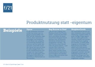Produktnutzung statt -eigentum
Beispiele                                      Zipcar
                                               In vier einfachen Schritten
                                               erhält man einen 24/7-Zu-
                                                                               Bag Borrow or Steal
                                                                               „Als ob man Zugang zum
                                                                               Kleiderschrank von Promis
                                                                                                               NeighborGoods
                                                                                                               Die Tauschbörse beruht auf
                                                                                                               dem Gedanken, dass in jeder
                                               gang zu automobiler Frei-       hätte“, verspricht die Platt-   Wohnung, in jedem Keller, in
                                               heit: auf der Webseite regis-   form und bietet für jeden       jeder Garage Dinge lagern,
                                               trieren, Auto reservieren,      Geschmack Designer-Hand-        die nur selten gebraucht
                                               einsteigen und losfahren.       taschen und -Accessoires.       werden. Würde man all dies
                                               Somit bietet der weltgröß-      Sämtliche Artikel können        seinen Nachbarn zugäng-
                                               te Carsharing-Anbieter ein      ausgeliehen werden – für        lich machen, so hätte jeder
                                               Auto an, das sich jeder leis-   eine Woche, einen Monat         Zugang zu Unmengen von
                                               ten kann. Und mehr noch:        oder die ganze Saison – und     Ressourcen und würde
                                               Mit Zipcar hat man ein Auto     werden nach Gebrauch            dabei noch Geld sparen.
                                               für jede Gelegenheit: heu-      einfach retourniert. Auf        Und zusätzlich freut sich die
                                               te die Familienkutsche und      diese Weise werden teure        Umwelt, weil Ressourcen
                                               morgen den Sportwagen.          Modeartikel für jedermann       eingespart würden. Auf der
                                               Zipcar ist es gelungen, eine    erschwinglich und darüber       Webseite können alle er-
                                               ökologisch motivierte Ge-       hinaus trägt man immer den      denklichen Dinge zum Tau-
                                               genkultur in Mainstream zu      neuesten Schrei.                schen, Verleihen, Vermieten
                                               verwandeln.                                                     angeboten werden.


f/21 ▪ Büro für Zukunftsfragen | www.f-21.de
 