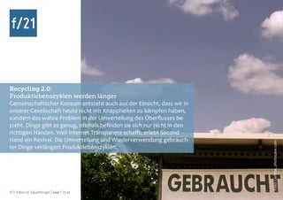 Recycling 2.0:
Produktlebenszyklen werden länger
Gemeinschaftlicher Konsum entsteht auch aus der Einsicht, dass wir in
unserer Gesellschaft heute nicht mit Knappheiten zu kämpfen haben,
sondern das wahre Problem in der Umverteilung des Überflusses be-
steht. Dinge gibt es genug, oftmals befinden sie sich nur nicht in den
richtigen Händen. Weil Internet Transparenz schafft, erlebt Second
Hand ein Revival. Die Umverteilung und Wiederverwendung gebrauch-




                                                                         Foto: carlitos, photocase.com
ter Dinge verlängert Produktlebenszyklen.




f/21 ▪ Büro für Zukunftsfragen | www.f-21.de
 