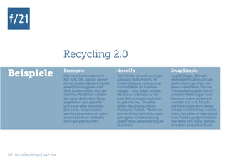 Recycling 2.0
Beispiele                                      Freecycle
                                               Das Verschenkenetzwerk
                                               hat zum Ziel, unnütz gewor-
                                                                             thredUp
                                                                             Weil Kinder schnell wachsen,
                                                                             Kleidung jedoch nicht, ist
                                                                                                            SwapSimple
                                                                                                            Es gibt Dinge, die nach
                                                                                                            einmaligem Gebrauch sub-
                                               denen Gegenständen wieder     Kinderkleidung ein enormer     jektiv enorm an Wert ver-
                                               einen Sinn zu geben und       Kostenfaktor im Familien-      lieren: viele Filme, Bücher,
                                               Müll zu vermeiden. Auf der    budget – und dabei werden      Videospiele stapeln sich in
                                               Internet-Plattform werden     die Stücke oftmals nur ein     unseren Wohnungen und
                                               die verschiedensten Dinge     paar Mal getragen und sind     kommen kaum jemals ein
                                               angeboten und gesucht –       so gut wie neu. thredUp        zweites Mal zum Einsatz.
                                               und zwar alles kostenlos.     liefert die Lösung dieses      Die Tauschplattform Swap-
                                               Denn was für jemanden         Problems: Auf der Plattform    Simple verleiht ihnen wieder
                                               wertlos geworden ist, kann    können Eltern die nicht mehr   Wert: Für jeden Artikel erhält
                                               jemand anderer vielleicht     getragene Kinderkleidung       man Punkte gutgeschrieben
                                               noch gut gebrauchen.          gegen neue passende Stücke     und kann sich dafür geliste-
                                                                             tauschen.                      te Waren aussuchen kann.




f/21 ▪ Büro für Zukunftsfragen | www.f-21.de
 