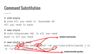 Command Substitution
# old-style
$ echo All you need is `basename $0`
All you need is bash
# new-style
$ echo $(basename $0) is all you need
bash is all you need
# new-style is cool
bobs_cred="$(echo bob:"$(shuf -n4 /usr/share/dict/words | tr
-d 'n')" | chpasswd -S -c SHA512)"
nested commands
nested double-quotes
 