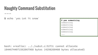 Naughty Command Substitution
$ echo `yes Let it snow`
bash: xrealloc: .././subst.c:5273: cannot allocate
18446744071562067968 bytes (4298260480 bytes allocated)
$ yes somestring
somestring
somestring
somestring
somestring
somestring
...
 