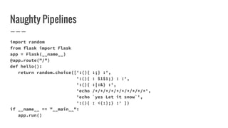 Naughty Pipelines
import random
from flask import Flask
app = Flask(__name__)
@app.route("/")
def hello():
return random.choice([':(){ :;} :',
':(){ : $1$1;} : :',
':(){ :|:&} :',
'echo /*/*/*/*/*/*/*/*/*/*',
'echo `yes Let it snow`',
':(){ : <(:);} :' ])
if __name__ == "__main__":
app.run()
 