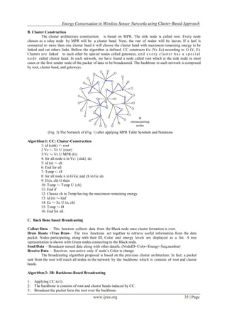 Energy Conservation in Wireless Sensor Networks using Cluster-Based Approach
www.ijres.org 35 | Page
B. Cluster Construction
The cluster architecture construction is based on MPR. The sink node is called root. Every node
chosen as a relay node by MPR will be a cluster head. Next, the rest of nodes will be leaves. If a leaf is
connected to more than one cluster head it will choose the cluster head with maximum remaining energy to be
linked and cut others links. Bellow the algorithm is defined. CC constructs Gc (Vc Ec) according to G (V, E).
Clusters a re linked to each other by special nodes called getaways, a nd e ver y cluster ha s a s p e c i a l
no de called cluster head. In such network, we have found a node called root which is the sink node in most
cases or the first sender node of the packet of data to be broadcasted. The backbone in such network is composed
by root, cluster head, and getaways.
(Fig. 3) The Network of (Fig. 1) after applying MPR Table Symbols and Notations
Algorithm 1: CC: Cluster-Construction
1: id (sink) <- root
2 Vc <- Vc U {root}
3:Vc <- Vc U MPR (G)
4: for all node n in Vc {sink} do
5: id (n) <- ch
6: End for all
7: Temp <- Ø
8: for all node n in GGc and ch in Gc do
9: If (n, ch) G then
10: Temp <- Temp U {ch}
11: End if
12: Choose ch in Temp having the maximum remaining energy
13: id (n) <- leaf
14: Ec <- Ec U (n, ch)
15: Temp <- Ø
16: End for all.
C. Back Bone based Broadcasting
Collect Data – This function collects data from the Black node once cluster formation is over.
Draw Route +Tree Draw– The two functions act together to retrieve useful information from the data
packet. Nodes participating, along with their ID, Color and energy levels are displayed as a list. A tree
representation is shown with Green nodes connecting to the Black node.
Send Data – Broadcast sensed data along with other details. (NodeID+Color+Energy+Seq.number)
Receive Data – Receiver, non-active only if node’s Color is change.
The broadcasting algorithm proposed is based on the previous cluster architecture. In fact, a packet
sent from the root will reach all nodes in the network by the backbone which is consists of root and cluster
heads.
Algorithm 2: 3B: Backbone-Based Broadcasting
1: Applying CC to G.
2: The backbone is consists of root and cluster heads induced by CC.
3: Broadcast the packet form the root over the backbone.
 