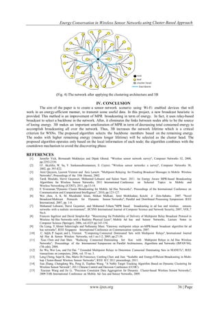 Energy Conservation in Wireless Sensor Networks using Cluster-Based Approach
www.ijres.org 36 | Page
(Fig. 4) The network after applying the clustering architecture and 3B
IV. CONCLUSION
The aim of the paper is to create a sensor network scenario using Wi-Fi enabled devices that will
work in an energy-efficient manner, to transmit some useful data. In this project, a new broadcast heuristic is
provided. This method is an improvement of MPR broadcasting in term of energy. In fact, it uses relay-based
broadcast to select a backbone in the network. After, it eliminates the links between nodes able to be the source
of losing energy. 3B makes an important amelioration of MPR in term of decreasing total consumed energy to
accomplish broadcasting all over the network. Thus, 3B increases the network lifetime which is a critical
criterion for WSNs. The proposed algorithm selects the backbone members based on the remaining energy.
The nodes with higher remaining energy (means longer lifetime) will be selected as the cluster head. The
proposed algorithm operates only based on the local information of each node; the algorithm combines with the
countdown mechanism to avoid the discovering phase.
REFERENCES
[1] Jennifer Yick, Biswanath Mukherjee and Dipak Ghosal. "Wireless sensor network survey", Computer Networks 52, 2008,
pp.2292-2330.
[2] I.F. Akyildiz, W. Su, Y. Sankarasubramaniam, E. Cayirci. "Wireless sensor networks: a survey", Computer Networks 38,
2002, pp. 393-422.
[3] Amir Qayyum, Laurent Viennot and Anis Laouiti. "Multipoint Relaying for Flooding Broadcast Messages in Mobile Wireless
Networks", Proceedings of the 35th Hawaii, 2002.
[4] Tarek Moulahi, Hervé Guyennet, Mohamed Lehsaini and Salem Nasri. 2011. An Energy Aware MPR-based Broadcasting
Algorithms for Wireless Sensor Networks, 2011 International Conference on Selected Topics in Mobile and
Wireless Networking (iCOST), 2011, pp.13-18.
[5] E Sivaraman."Dynamic Cluster Broadcasting for Mobile Ad Hoc Networks", Proceedings of the International Conference on
Communication and Computational Intelligence", 2010, pp.123-127.
[6] Wei chen, A. K. M. Muzahidul Islam, Mohan Malkani, Amir Shirkhodaie, Koichi d Zein-Sabatto. 2007. "Novel
Broadcast/Multicast Protocols for Dynamic Sensor Networks", Parallel and Distributed Processing Symposium. IEEE
International, 2007, pp. 1-8.
[7] Mohamed Lehsaini, Hervé Guyennet, and Mohamed Feham."MPR based broadcasting in ad hoc and wireless sensors
networks with a realistic environment", IJCSNS International Journal of Computer Science and Network Security, 2007, VOL.7
No.6.
[8] Francois Ingelrest and David Simplot-Ryl. "Maximizing the Probability of Delivery of Multipoint Relay Broadcast Protocol in
Wireless Ad Hoc Networks with a Realistic Physical Layer", Mobile Ad hoc and Sensor Networks, Lecture Notes in
Computer Science (Springer), 2006, vol.4325 pp.143-154.
[9] Ou Liang, Y.Ahmet Sekercioglu and Nallasamy Mani. "Gateway multipoint relays an-MPR-based broadcast algorithm for ad
hoc networks", IEEE Singapore International Conference on Communication systems, 2007.
[10] C. Adjih, P. Jaquet, and L. Viennot. "Computing Connected Dominated Sets with Multipoint Relays", International Journal
Ad Hoc & Sensor Wireless Networks, vol.1 no.1-2, 2005, pp.27-39.
[11] Xiao Chen and Jian Shen. "Reducing Connected Dominating Set Size with Multipoint Relays in Ad Hoc Wireless
Networks", Proceedings of the International Symposium on Parallel Architectures, Algorithms and Networks (ISPAN’04),
(7th edn), 2004.
[12] Jie Wu, Wei Lou, and Fei Dai. " Extended Multipoint Relays to Determine Connected Dominating Sets in MANETs", IEEE
transactions on computers, 2006, vol. 55 no. 3.
[13] Long Cheng, Sajal K. Das, Mario Di Francesco, Canfeng Chen and Jian. "Scalable and Energy-Efficient Broadcasting in Multi-
hop Cluster-Based Wireless Sensor Networks", IEEE ICC 2011 proceedings, 2011.
[14] Jian Zhang, Chengdong Wu, Peng Ji, Tianbao Wang. "A Noble Target Tracking Algorithm Based on Dynamic Clustering for
Wireless Sensor Network", 2011 Chinese Control and Decision Conference (CCDC).
[15] Xiaoyan Wang and Jie Li. "Precision Constraint Data Aggregation for Dynamic Cluster-based Wireless Sensor Networks",
2009 Fifth International Conference on Mobile Ad- hoc and Sensor Networks, 2009.
 