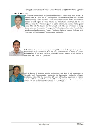 Energy Conservation in Wireless Sensor Networks using Cluster-Based Approach
www.ijres.org 37 | Page
AUTHOR DETAILS
M. Senthil Kumar was born in Ramanathapuram District, Tamil Nadu, India in 1982. He
obtained his B.Sc., M.Sc. and M.Tech. degrees in Electronics in the years 2002, 2004 and
2006 respectively. He has more than 7 years of teaching experience. He has presented more
than 30 research papers in various national and international conferences. He has also
published more than 10 research papers in reputed international journals. He has guided
several UG and PG students for their project work. His area of interest is Energy
Conservation and Optimization Techniques in Wireless Sensor Networks. Currently, he is
with Ranganathan Engineering College, Coimbatore, India, as Assistant Professor in the
Department of Electronics and Communication Engineering.
P.M. Vishnu Narayanan is currently pursuing M.E. in VLSI Design at Ranganathan
Engineering College, Coimbatore, India. He has a total experience of 2 years as Control
Room Operator (Kerala State Electricity Board). His research interests include the area of
Low Power and Testing of VLSI Design.
Prof. S. Kalyani is presently working as Professor and Head of the Department of
Electronics and Communication Engineering in Ranganathan Engineering College,
Coimbatore, India. She has more than 25 years of teaching experience in various
institutions. She has published more than 15 research papers in reputed international
journals. Her area of interests includes testing of VLSI Design.
 